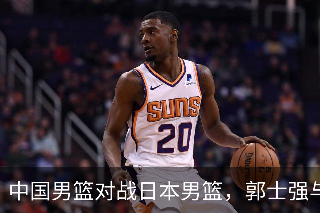 中国男篮对战日本男篮，郭士强与教练组或做三个决定，确立3大新核心