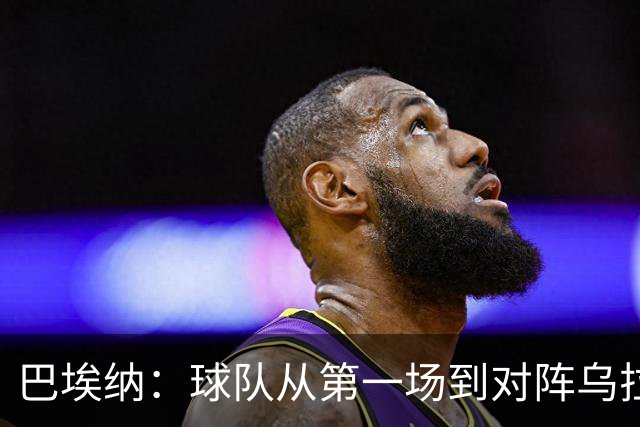 巴埃纳：球队从第一场到对阵乌拉圭进步了很多 祝愿库库一切都好